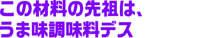 この材料の先祖は、うま味調味料デス