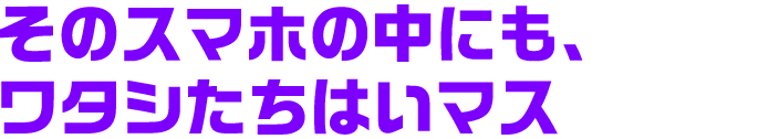 そのスマホの中にも、ワタシたちはいマス