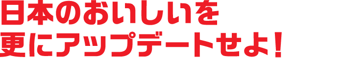日本の”おいしい”を<br>更にアップデートせよ！