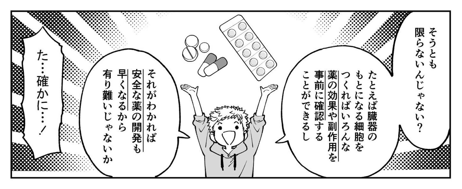 そうとも限らないよ。例えば臓器のもとになる細胞をつくれば薬の効果や副作用を事前に確認できるし、安全な薬の開発も早くなるよ。