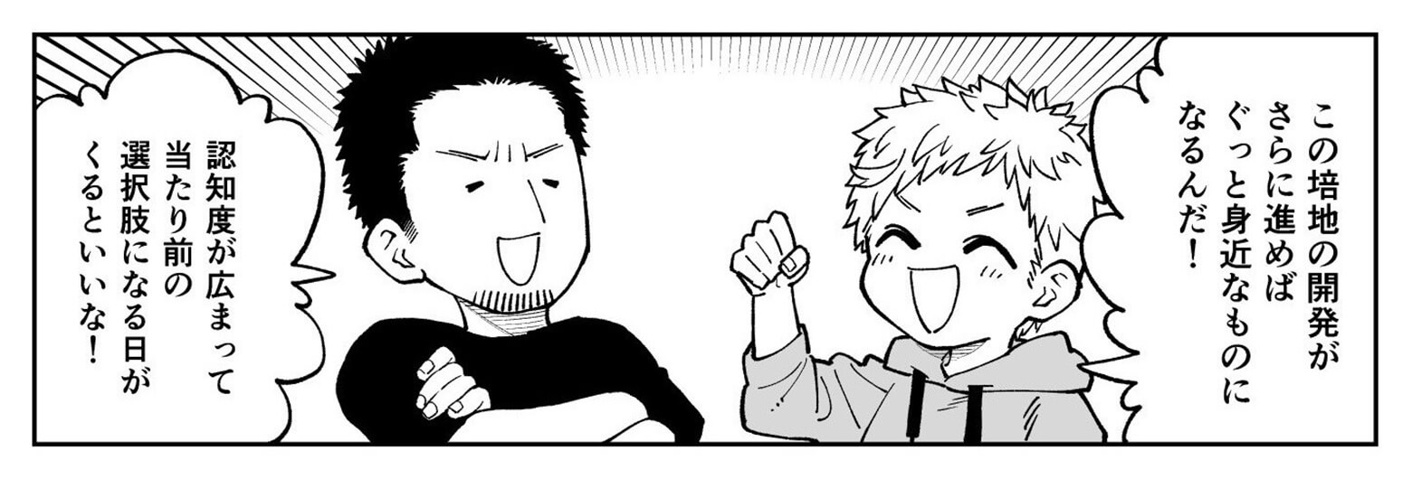 この培地の開発がさらに進めば身近なものになるし、認知度が広まって当たり前の選択肢になる日がくるといいな。